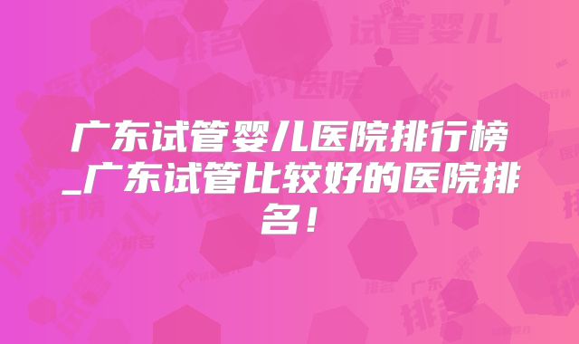 广东试管婴儿医院排行榜_广东试管比较好的医院排名！