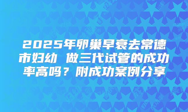 2025年卵巢早衰去常德市妇幼 做三代试管的成功率高吗？附成功案例分享