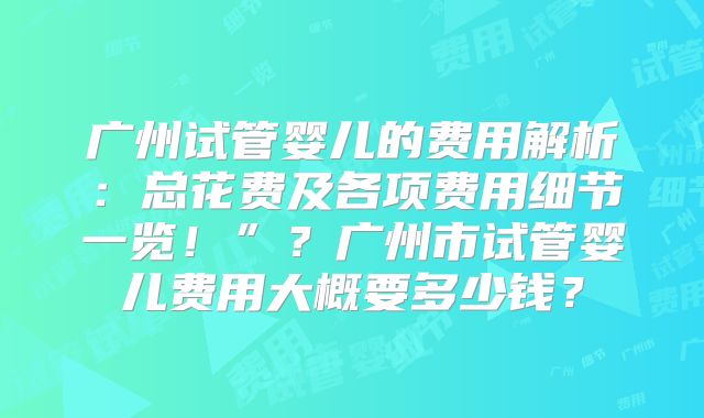 广州试管婴儿的费用解析：总花费及各项费用细节一览！”？广州市试管婴儿费用大概要多少钱？
