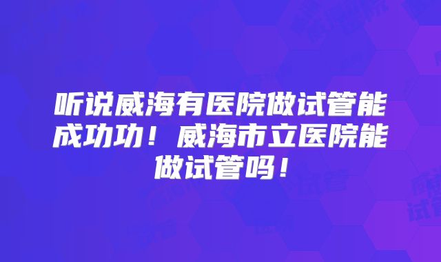 听说威海有医院做试管能成功功！威海市立医院能做试管吗！
