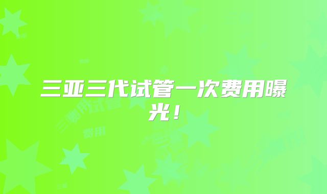 三亚三代试管一次费用曝光!