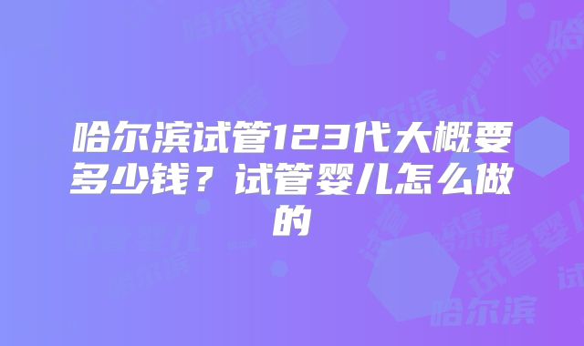 哈尔滨试管123代大概要多少钱？试管婴儿怎么做的