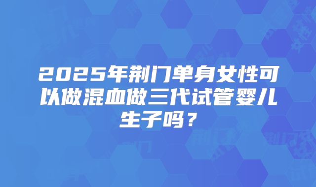 2025年荆门单身女性可以做混血做三代试管婴儿生子吗?