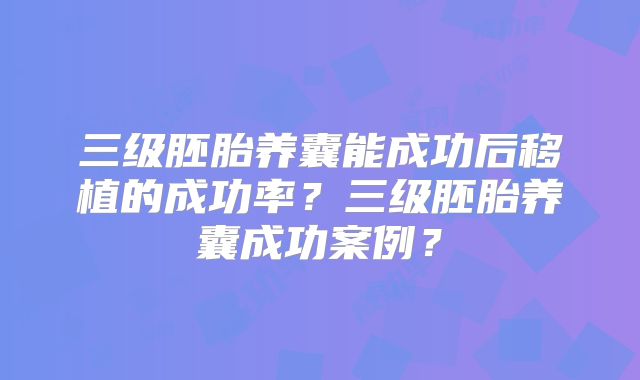 三级胚胎养囊能成功后移植的成功率？三级胚胎养囊成功案例？