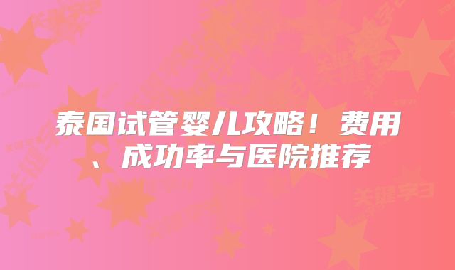 泰国试管婴儿攻略！费用、成功率与医院推荐