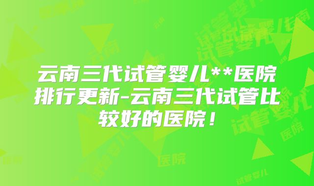 云南三代试管婴儿**医院排行更新-云南三代试管比较好的医院！