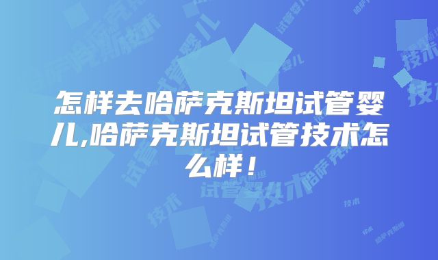怎样去哈萨克斯坦试管婴儿,哈萨克斯坦试管技术怎么样！