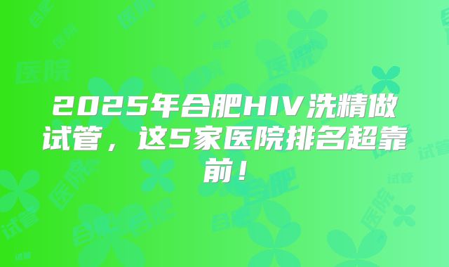2025年合肥HIV洗精做试管，这5家医院排名超靠前！