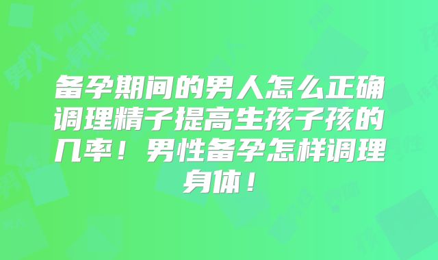 备孕期间的男人怎么正确调理精子提高生孩子孩的几率!男性备孕怎样调理身体!