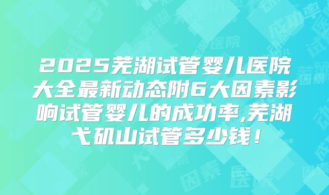 2025芜湖试管婴儿医院大全最新动态附6大因素影响试管婴儿的成功率,芜湖弋矶山试管多少钱！