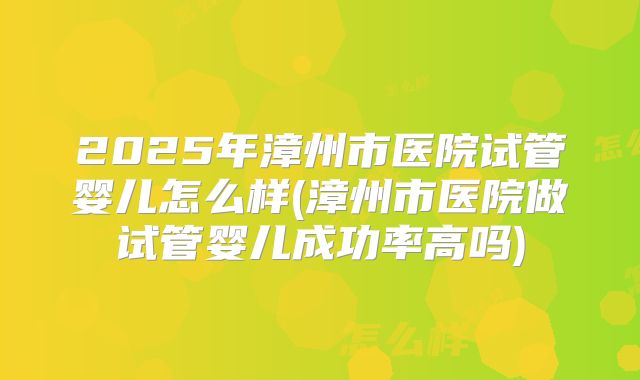 2025年漳州市医院试管婴儿怎么样(漳州市医院做试管婴儿成功率高吗)