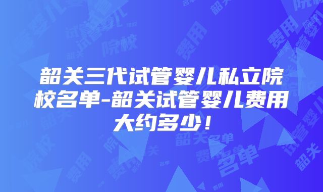 韶关三代试管婴儿私立院校名单-韶关试管婴儿费用大约多少!