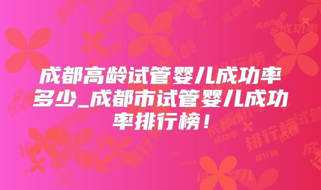 成都高龄试管婴儿成功率多少_成都市试管婴儿成功率排行榜！