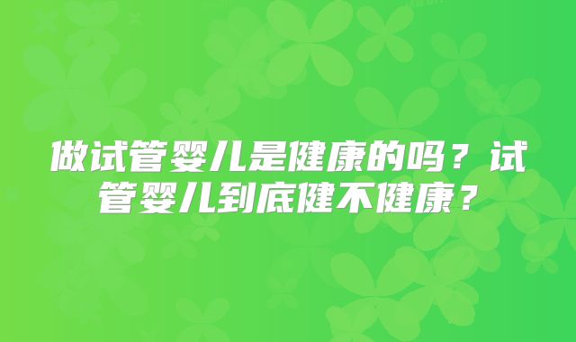 做试管婴儿是健康的吗？试管婴儿到底健不健康？