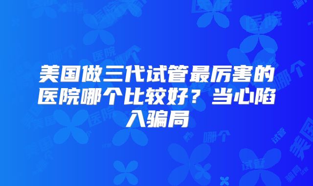 美国做三代试管最厉害的医院哪个比较好？当心陷入骗局
