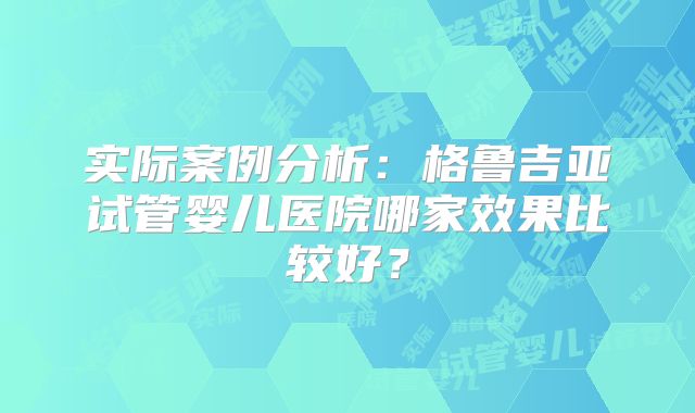实际案例分析：格鲁吉亚试管婴儿医院哪家效果比较好？