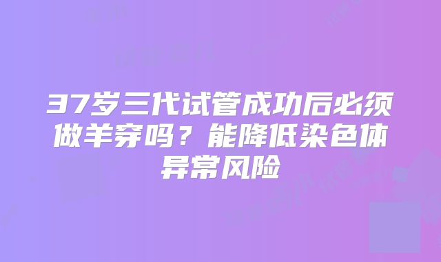 37岁三代试管成功后必须做羊穿吗？能降低染色体异常风险