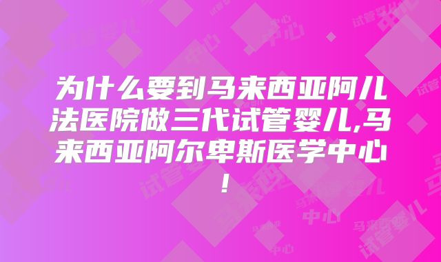 为什么要到马来西亚阿儿法医院做三代试管婴儿,马来西亚阿尔卑斯医学中心!