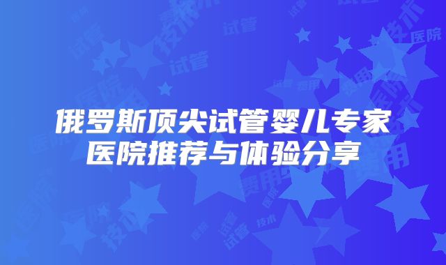 俄罗斯顶尖试管婴儿专家医院推荐与体验分享