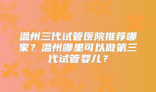 温州三代试管医院推荐哪家?温州哪里可以做第三代试管婴儿?