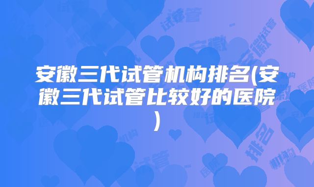 安徽三代试管机构排名(安徽三代试管比较好的医院)
