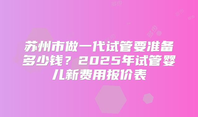 苏州市做一代试管要准备多少钱？2025年试管婴儿新费用报价表