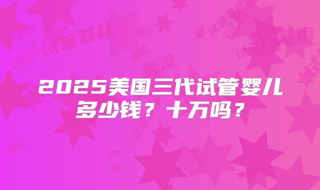 2025美国三代试管婴儿多少钱？十万吗？