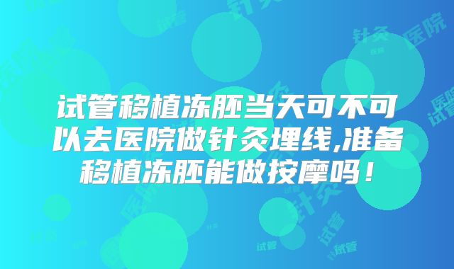 试管移植冻胚当天可不可以去医院做针灸埋线,准备移植冻胚能做按摩吗！