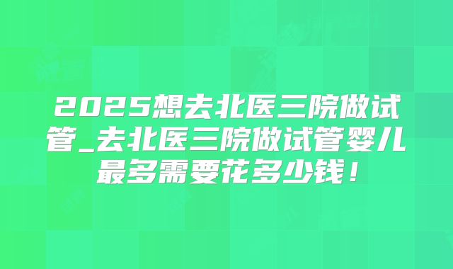 2025想去北医三院做试管_去北医三院做试管婴儿最多需要花多少钱！
