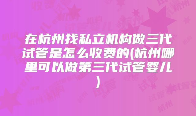 在杭州找私立机构做三代试管是怎么收费的(杭州哪里可以做第三代试管婴儿)