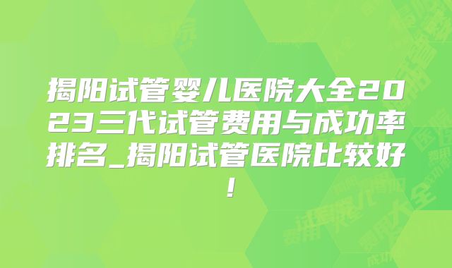 揭阳试管婴儿医院大全2023三代试管费用与成功率排名_揭阳试管医院比较好！