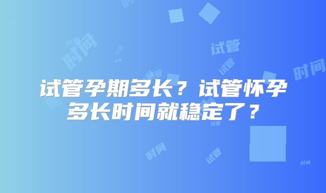 试管孕期多长？试管怀孕多长时间就稳定了？