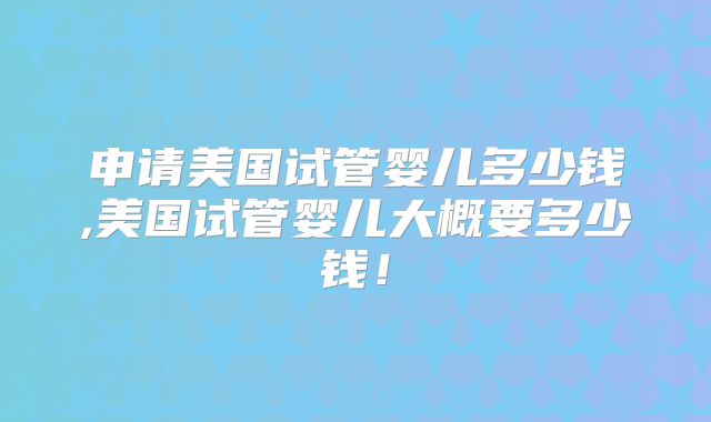 申请美国试管婴儿多少钱,美国试管婴儿大概要多少钱！