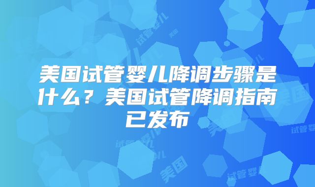 美国试管婴儿降调步骤是什么？美国试管降调指南已发布