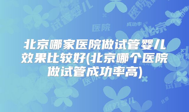 北京哪家医院做试管婴儿效果比较好(北京哪个医院做试管成功率高)