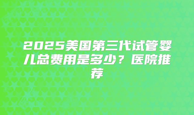 2025美国第三代试管婴儿总费用是多少?医院推荐