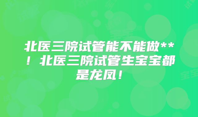 北医三院试管能不能做**！北医三院试管生宝宝都是龙凤！