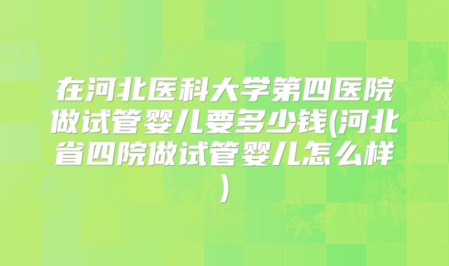 在河北医科大学第四医院做试管婴儿要多少钱(河北省四院做试管婴儿怎么样)