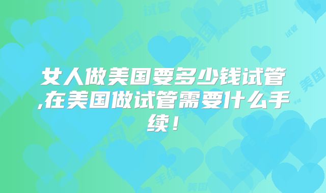 女人做美国要多少钱试管,在美国做试管需要什么手续！