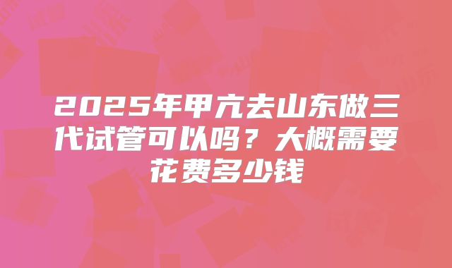 2025年甲亢去山东做三代试管可以吗？大概需要花费多少钱