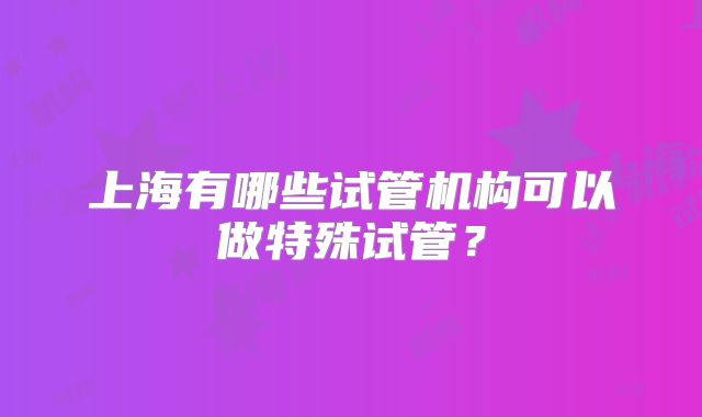 上海有哪些试管机构可以做特殊试管？
