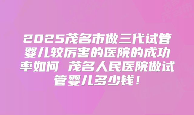 2025茂名市做三代试管婴儿较厉害的医院的成功率如何 茂名人民医院做试管婴儿多少钱!