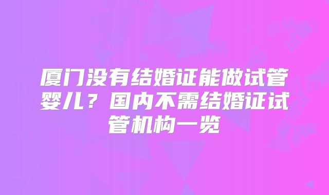 厦门没有结婚证能做试管婴儿？国内不需结婚证试管机构一览
