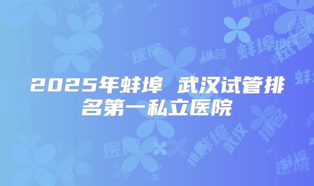 2025年蚌埠 武汉试管排名第一私立医院