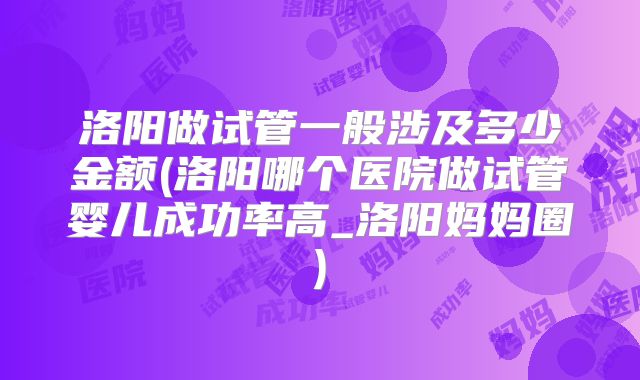 洛阳做试管一般涉及多少金额(洛阳哪个医院做试管婴儿成功率高_洛阳妈妈圈)
