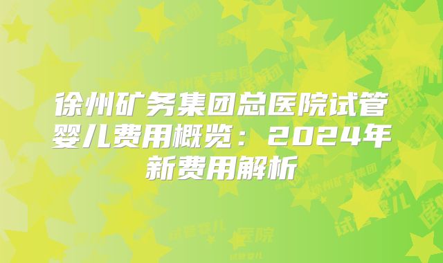 徐州矿务集团总医院试管婴儿费用概览:2024年新费用解析