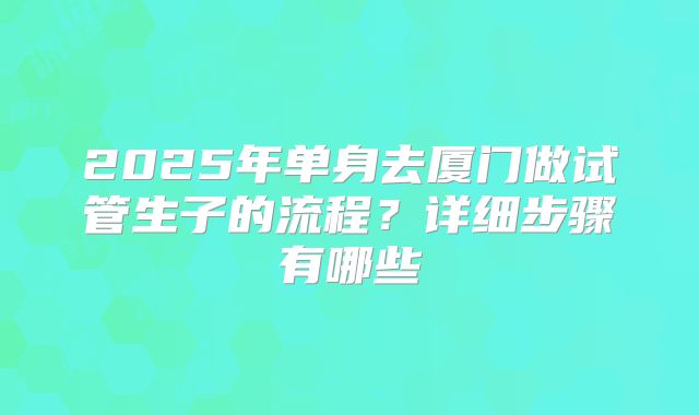 2025年单身去厦门做试管生子的流程?详细步骤有哪些