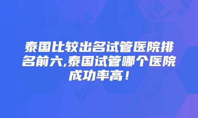 泰国比较出名试管医院排名前六,泰国试管哪个医院成功率高！