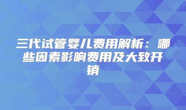三代试管婴儿费用解析:哪些因素影响费用及大致开销