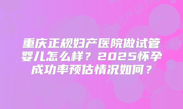 重庆正规妇产医院做试管婴儿怎么样？2025怀孕成功率预估情况如何？